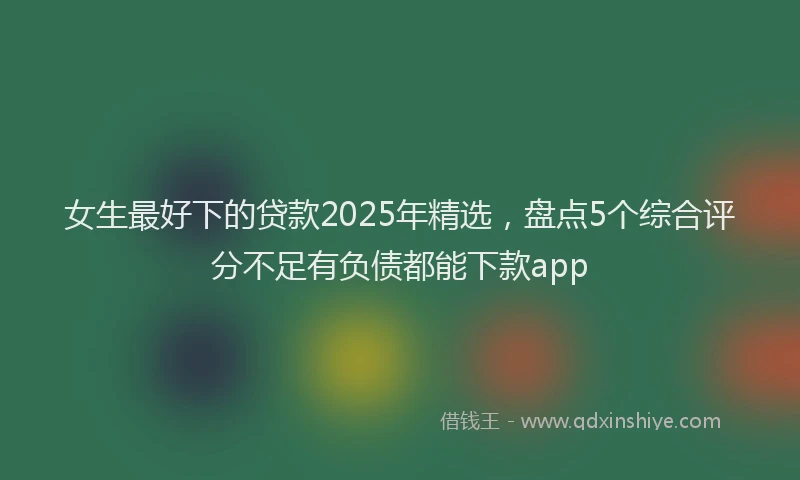 女生最好下的贷款2025年精选，盘点5个综合评分不足有负债都能下款app