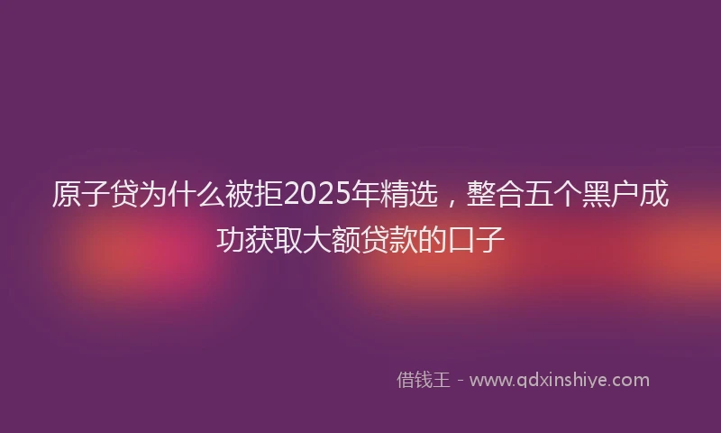 原子贷为什么被拒2025年精选，整合五个黑户成功获取大额贷款的口子