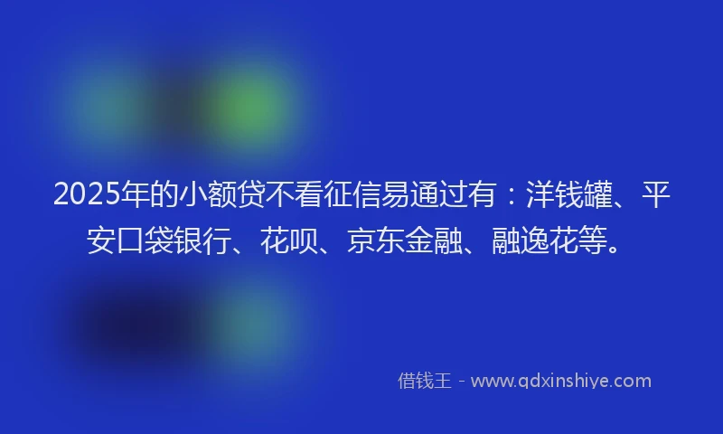 2025年的小额贷不看征信易通过有：洋钱罐、平安口袋银行、花呗、京东金融、融逸花等。