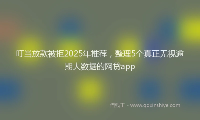 叮当放款被拒2025年推荐，整理5个真正无视逾期大数据的网贷app