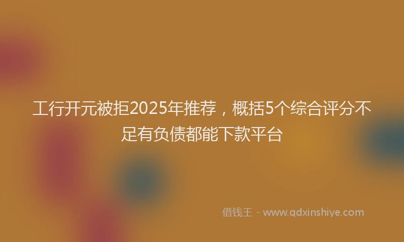 工行开元被拒2025年推荐，概括5个综合评分不足有负债都能下款平台