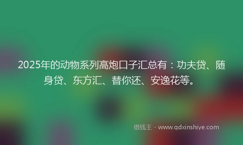 2025年的动物系列高炮口子汇总有：功夫贷、随身贷、东方汇、替你还、安逸花等。