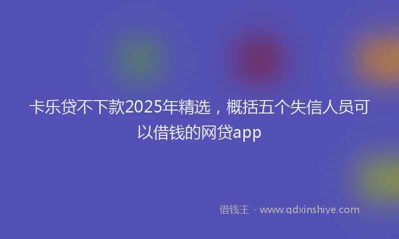 卡乐贷不下款2025年精选，概括五个失信人员可以借钱的网贷app