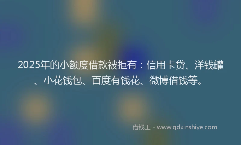2025年的小额度借款被拒有：信用卡贷、洋钱罐、小花钱包、百度有钱花、微博借钱等。