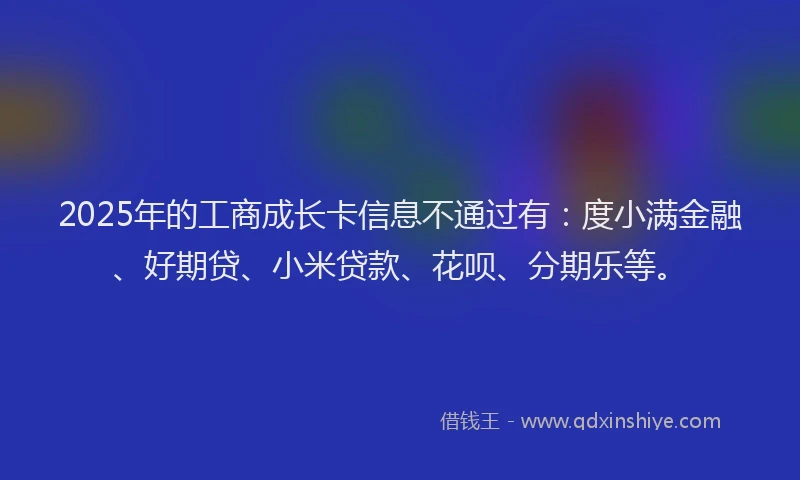 2025年的工商成长卡信息不通过有：度小满金融、好期贷、小米贷款、花呗、分期乐等。