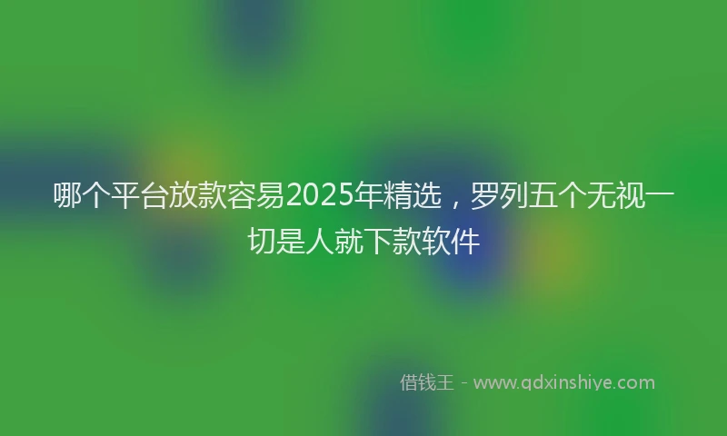 哪个平台放款容易2025年精选，罗列五个无视一切是人就下款软件