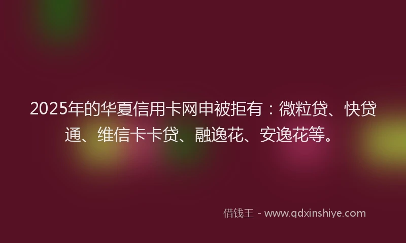 2025年的华夏信用卡网申被拒有：微粒贷、快贷通、维信卡卡贷、融逸花、安逸花等。