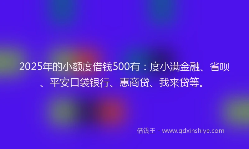 2025年的小额度借钱500有：度小满金融、省呗、平安口袋银行、惠商贷、我来贷等。