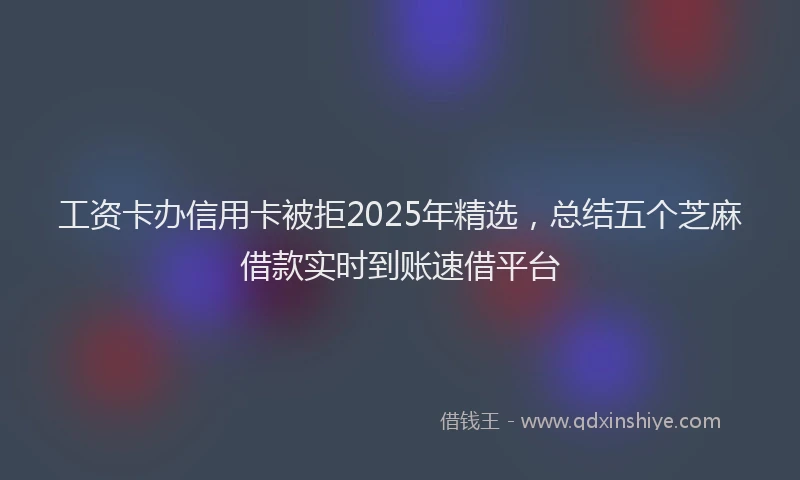 工资卡办信用卡被拒2025年精选，总结五个芝麻借款实时到账速借平台