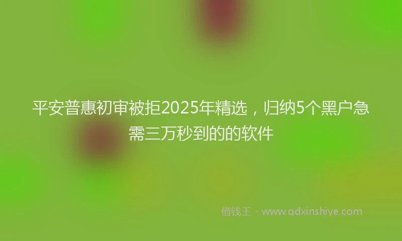 平安普惠初审被拒2025年精选，归纳5个黑户急需三万秒到的的软件