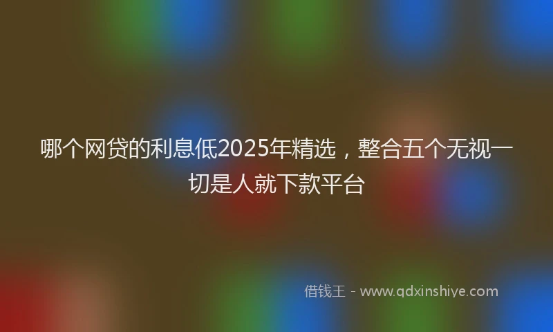 哪个网贷的利息低2025年精选，整合五个无视一切是人就下款平台