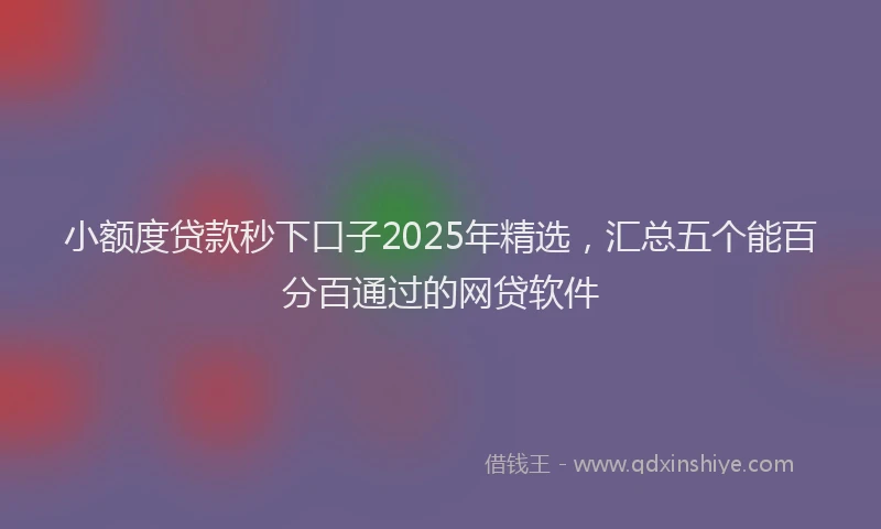 小额度贷款秒下口子2025年精选，汇总五个能百分百通过的网贷软件