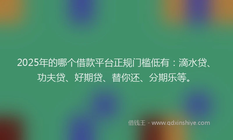 2025年的哪个借款平台正规门槛低有：滴水贷、功夫贷、好期贷、替你还、分期乐等。