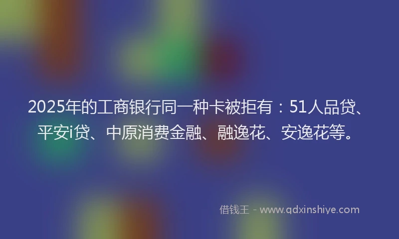 2025年的工商银行同一种卡被拒有：51人品贷、平安i贷、中原消费金融、融逸花、安逸花等。