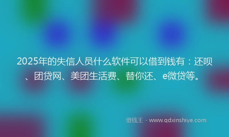 2025年的失信人员什么软件可以借到钱有：还呗、团贷网、美团生活费、替你还、e微贷等。