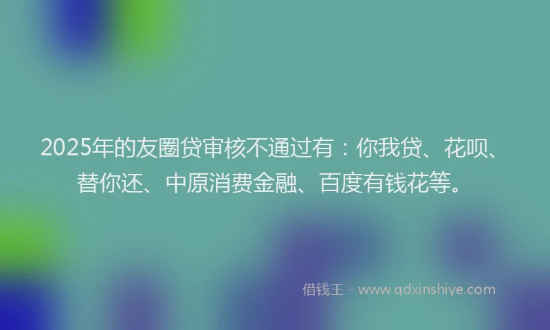 2025年的友圈贷审核不通过有：你我贷、花呗、替你还、中原消费金融、百度有钱花等。