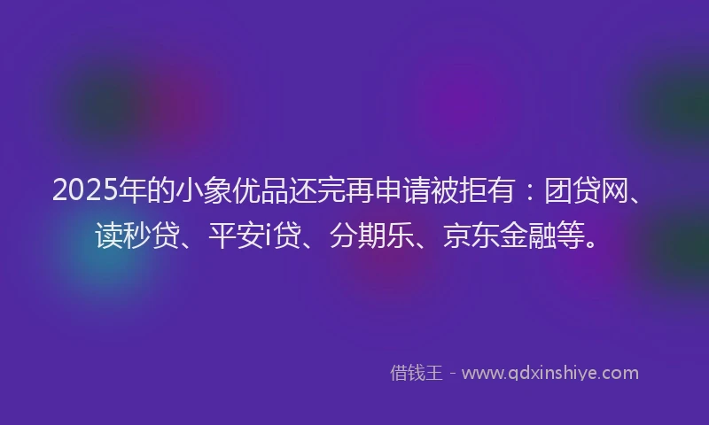 2025年的小象优品还完再申请被拒有：团贷网、读秒贷、平安i贷、分期乐、京东金融等。