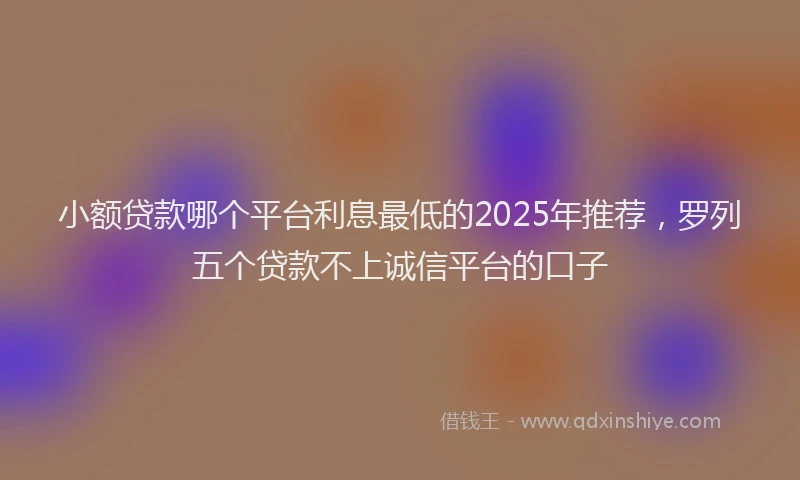 小额贷款哪个平台利息最低的2025年推荐，罗列五个贷款不上诚信平台的口子