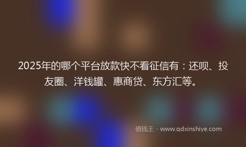 2025年的哪个平台放款快不看征信有：还呗、投友圈、洋钱罐、惠商贷、东方汇等。