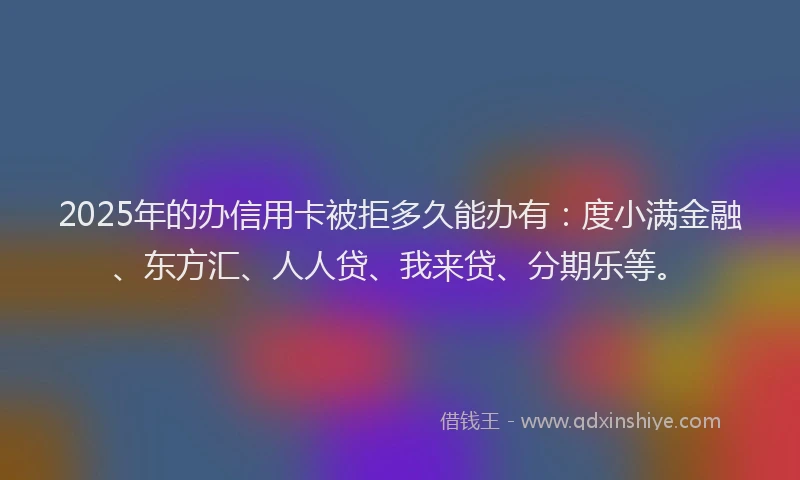 2025年的办信用卡被拒多久能办有：度小满金融、东方汇、人人贷、我来贷、分期乐等。
