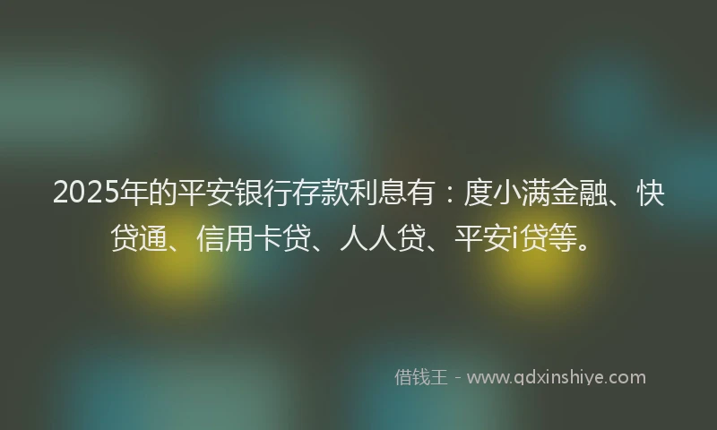 2025年的平安银行存款利息有：度小满金融、快贷通、信用卡贷、人人贷、平安i贷等。