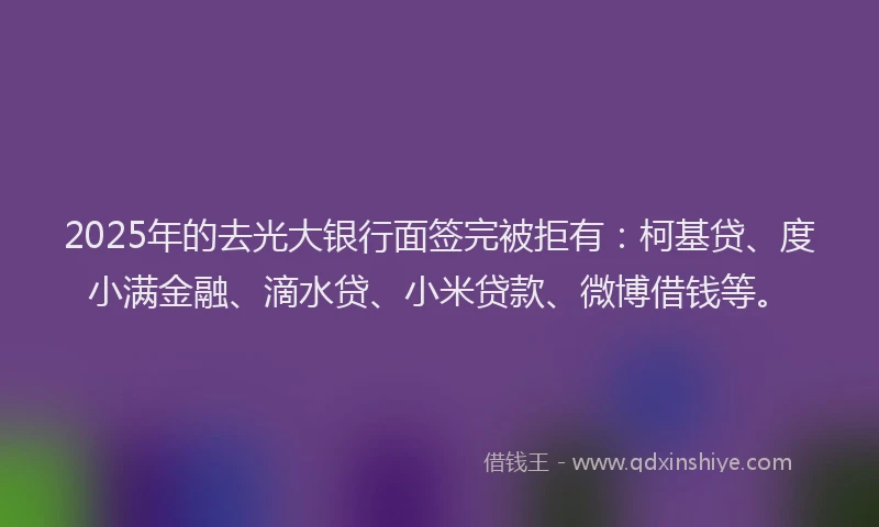2025年的去光大银行面签完被拒有：柯基贷、度小满金融、滴水贷、小米贷款、微博借钱等。