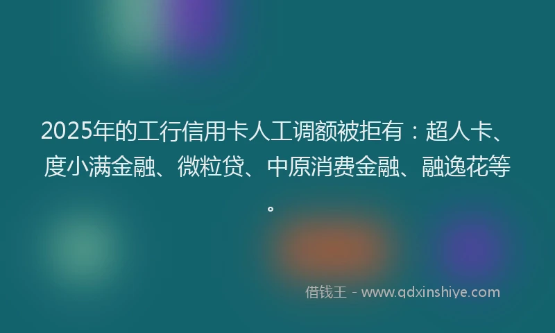 2025年的工行信用卡人工调额被拒有：超人卡、度小满金融、微粒贷、中原消费金融、融逸花等。