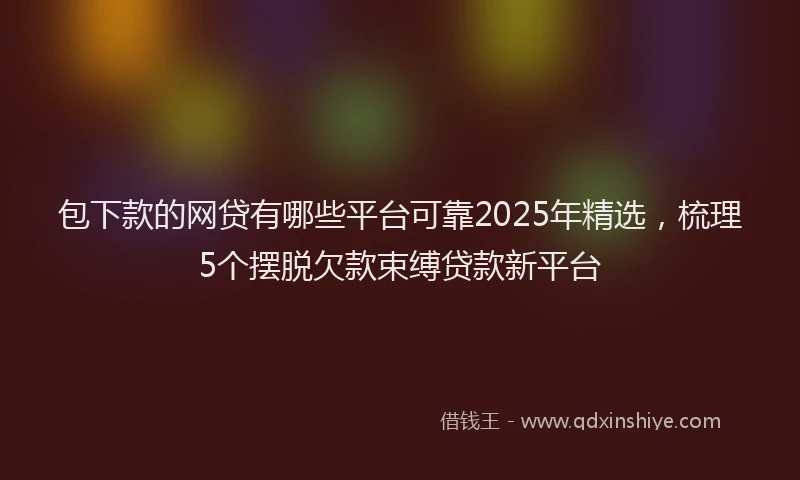 包下款的网贷有哪些平台可靠2025年精选，梳理5个摆脱欠款束缚贷款新平台