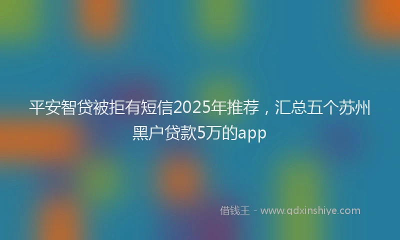 平安智贷被拒有短信2025年推荐，汇总五个苏州黑户贷款5万的app