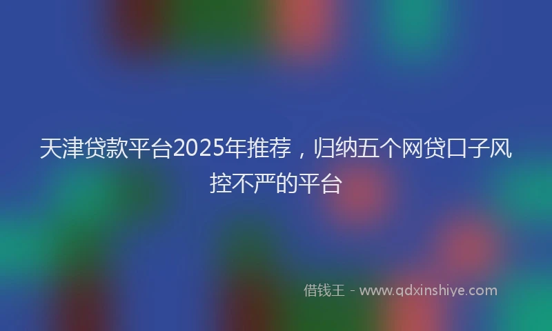 天津贷款平台2025年推荐，归纳五个网贷口子风控不严的平台