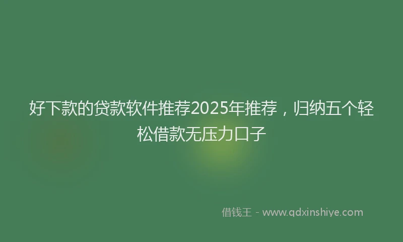 好下款的贷款软件推荐2025年推荐，归纳五个轻松借款无压力口子