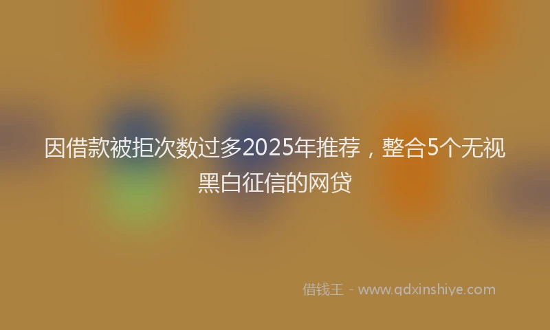 因借款被拒次数过多2025年推荐，整合5个无视黑白征信的网贷