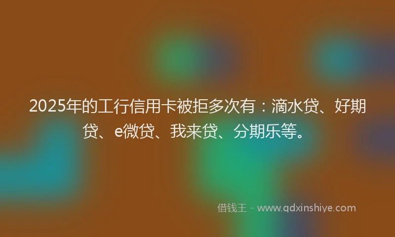2025年的工行信用卡被拒多次有：滴水贷、好期贷、e微贷、我来贷、分期乐等。
