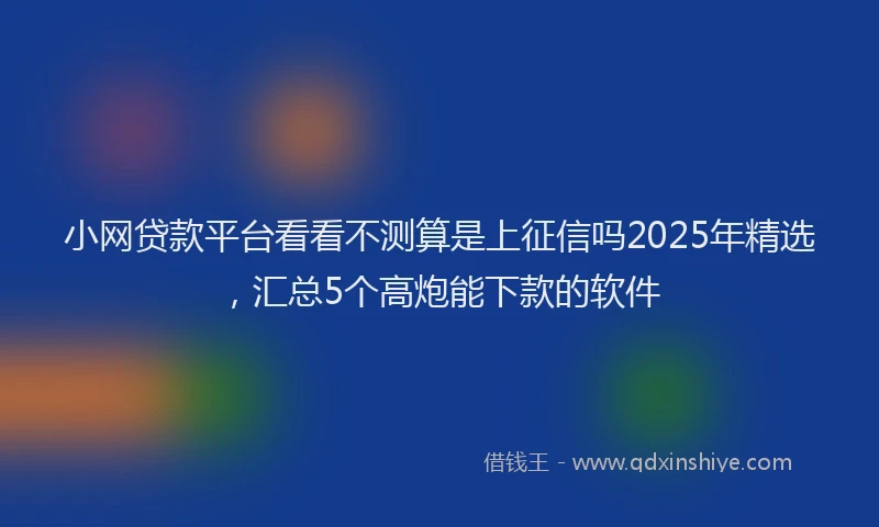 小网贷款平台看看不测算是上征信吗2025年精选，汇总5个高炮能下款的软件