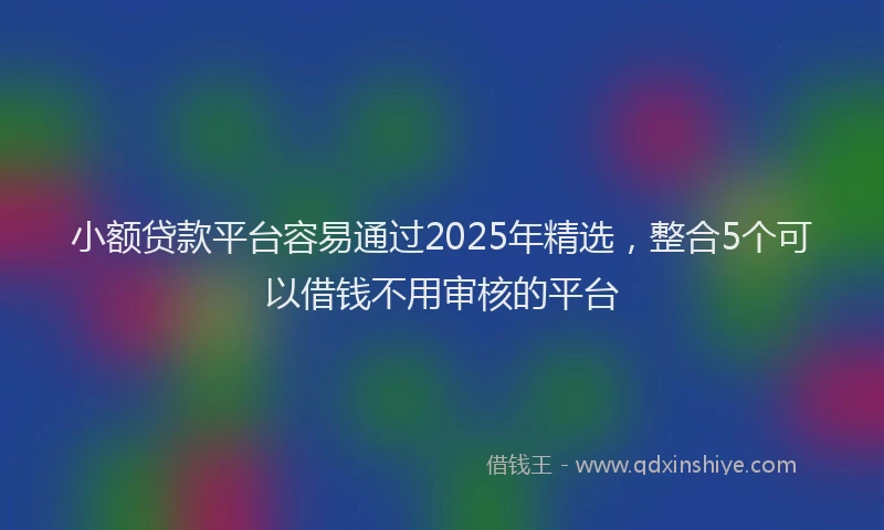 小额贷款平台容易通过2025年精选，整合5个可以借钱不用审核的平台