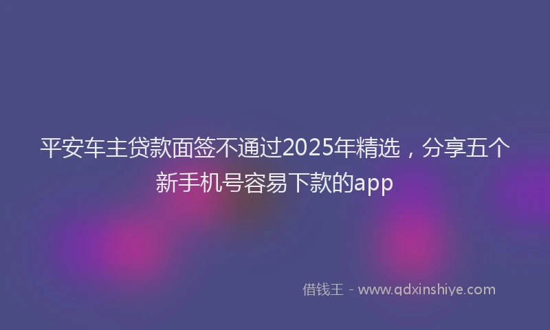 平安车主贷款面签不通过2025年精选，分享五个新手机号容易下款的app