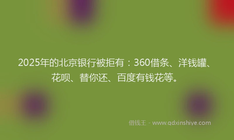 2025年的北京银行被拒有：360借条、洋钱罐、花呗、替你还、百度有钱花等。