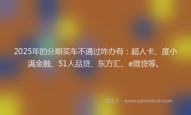 2025年的分期买车不通过咋办有：超人卡、度小满金融、51人品贷、东方汇、e微贷等。