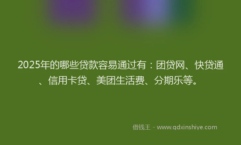 2025年的哪些贷款容易通过有：团贷网、快贷通、信用卡贷、美团生活费、分期乐等。