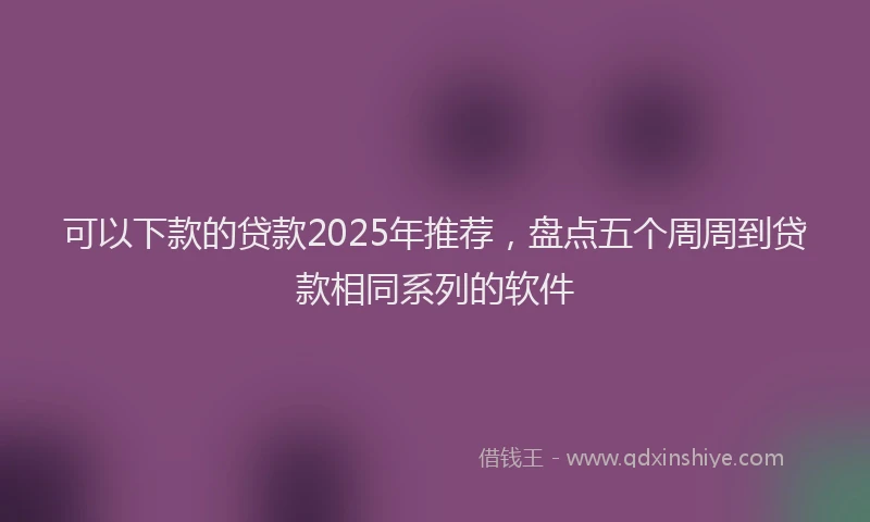 可以下款的贷款2025年推荐，盘点五个周周到贷款相同系列的软件