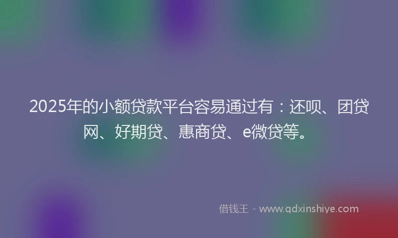2025年的小额贷款平台容易通过有：还呗、团贷网、好期贷、惠商贷、e微贷等。