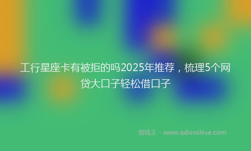 工行星座卡有被拒的吗2025年推荐，梳理5个网贷大口子轻松借口子