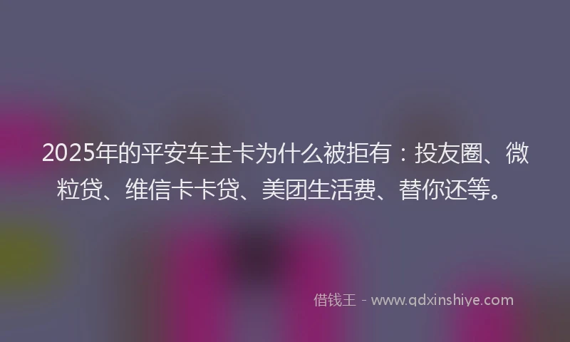 2025年的平安车主卡为什么被拒有：投友圈、微粒贷、维信卡卡贷、美团生活费、替你还等。