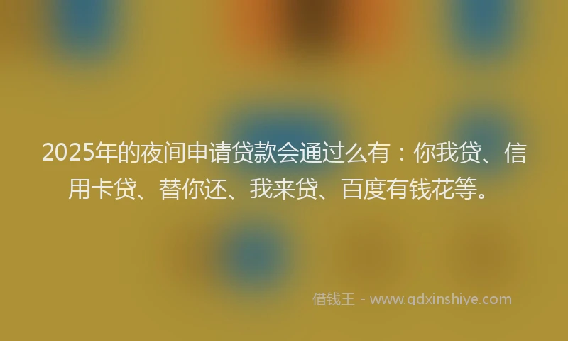 2025年的夜间申请贷款会通过么有：你我贷、信用卡贷、替你还、我来贷、百度有钱花等。
