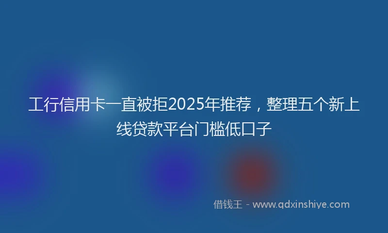工行信用卡一直被拒2025年推荐，整理五个新上线贷款平台门槛低口子