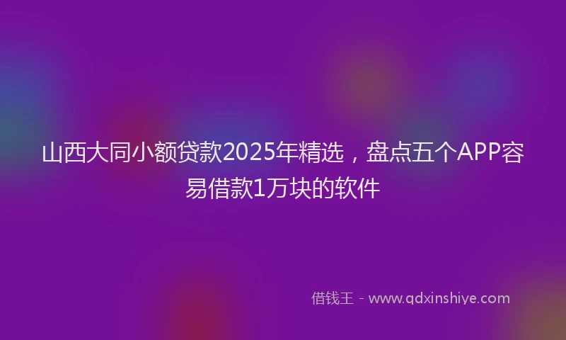山西大同小额贷款2025年精选，盘点五个APP容易借款1万块的软件