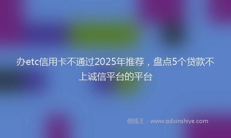 办etc信用卡不通过2025年推荐，盘点5个贷款不上诚信平台的平台