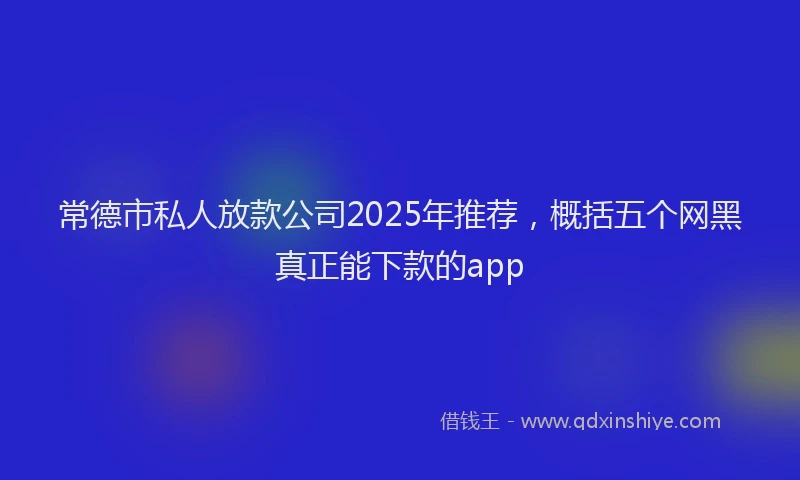 常德市私人放款公司2025年推荐，概括五个网黑真正能下款的app
