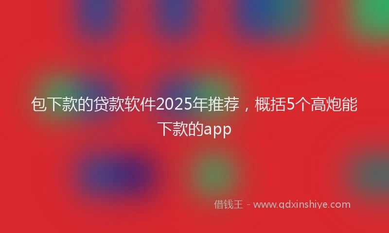 包下款的贷款软件2025年推荐，概括5个高炮能下款的app