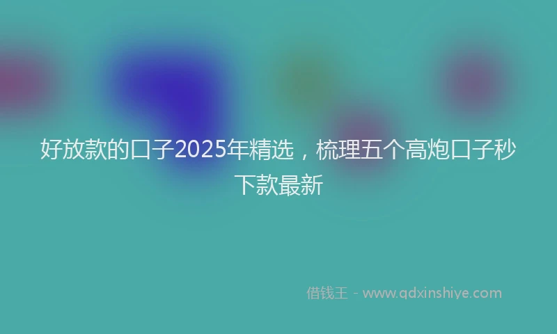 好放款的口子2025年精选，梳理五个高炮口子秒下款最新